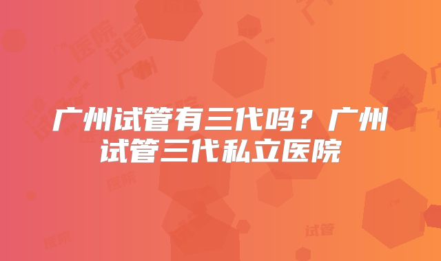 广州试管有三代吗？广州试管三代私立医院