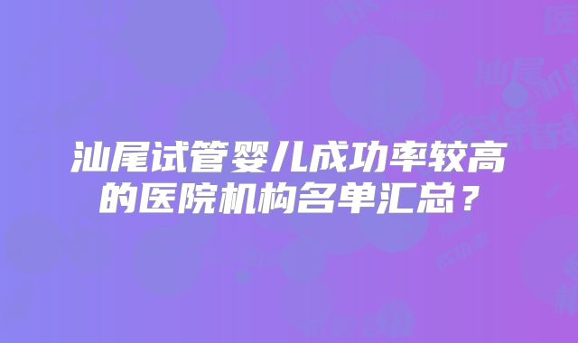 汕尾试管婴儿成功率较高的医院机构名单汇总？