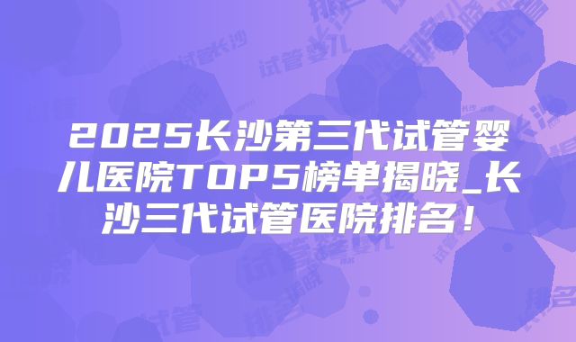 2025长沙第三代试管婴儿医院TOP5榜单揭晓_长沙三代试管医院排名!