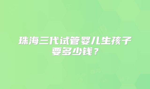 珠海三代试管婴儿生孩子要多少钱？