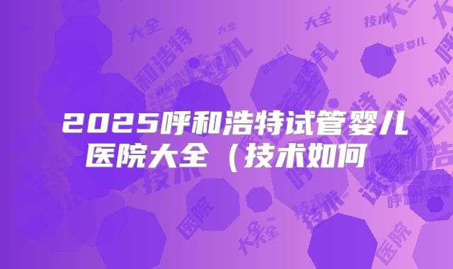 ​2025呼和浩特试管婴儿医院大全（技术如何