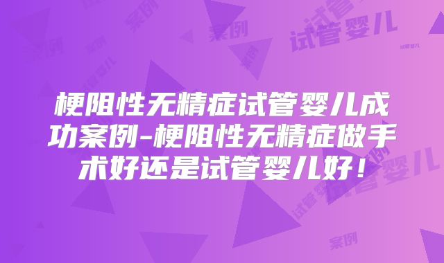 梗阻性无精症试管婴儿成功案例-梗阻性无精症做手术好还是试管婴儿好!