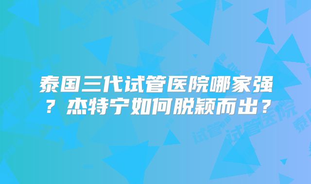 泰国三代试管医院哪家强？杰特宁如何脱颖而出？