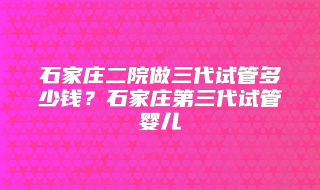 石家庄二院做三代试管多少钱？石家庄第三代试管婴儿