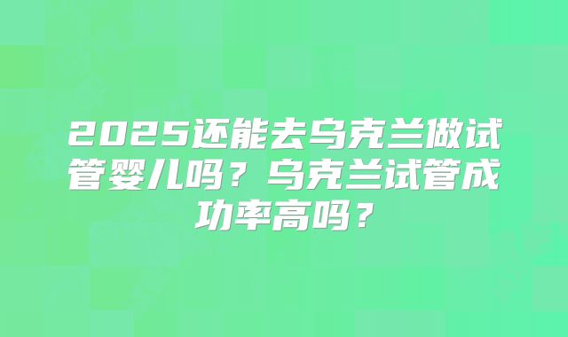 2025还能去乌克兰做试管婴儿吗？乌克兰试管成功率高吗？