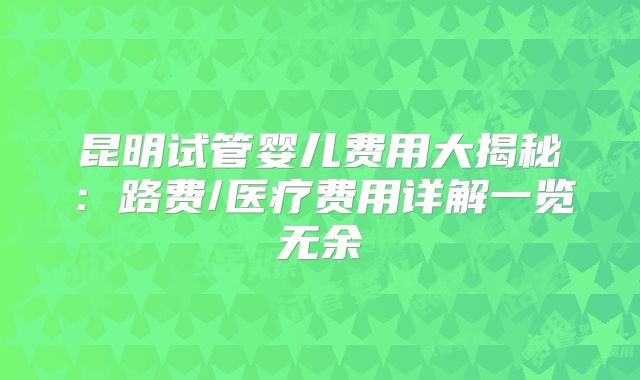 昆明试管婴儿费用大揭秘：路费/医疗费用详解一览无余