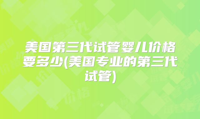 美国第三代试管婴儿价格要多少(美国专业的第三代试管)