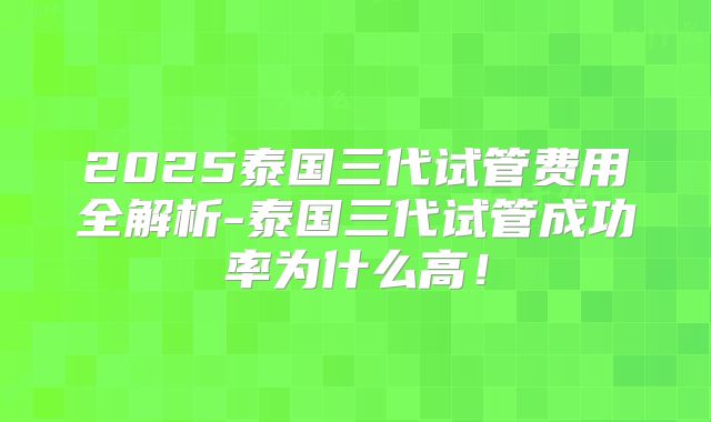 2025泰国三代试管费用全解析-泰国三代试管成功率为什么高!