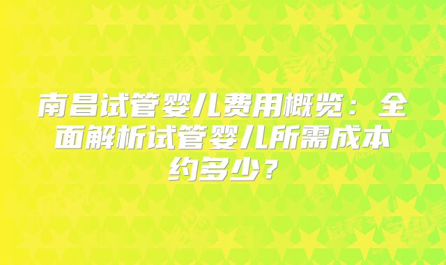 南昌试管婴儿费用概览:全面解析试管婴儿所需成本约多少?