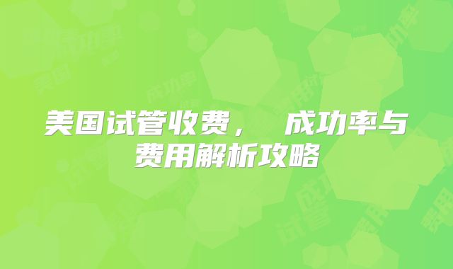 美国试管收费， 成功率与费用解析攻略