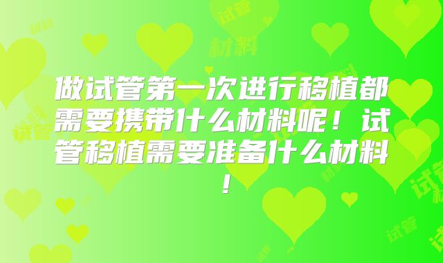 做试管第一次进行移植都需要携带什么材料呢！试管移植需要准备什么材料！