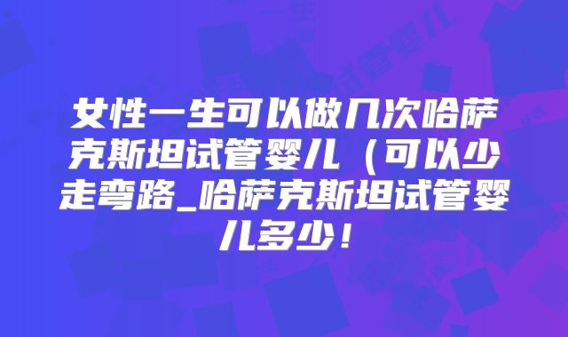 女性一生可以做几次哈萨克斯坦试管婴儿（可以少走弯路_哈萨克斯坦试管婴儿多少！