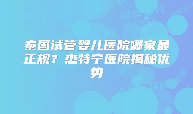 泰国试管婴儿医院哪家最正规？杰特宁医院揭秘优势