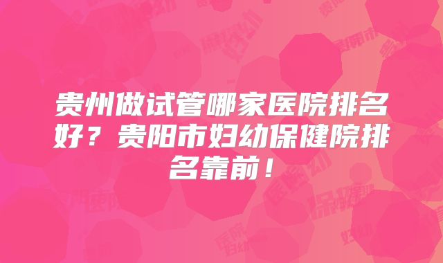 贵州做试管哪家医院排名好？贵阳市妇幼保健院排名靠前！