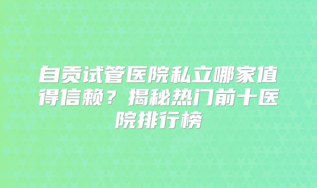 自贡试管医院私立哪家值得信赖?揭秘热门前十医院排行榜