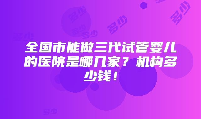 全国市能做三代试管婴儿的医院是哪几家?机构多少钱!