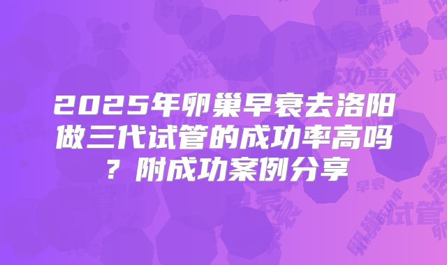 2025年卵巢早衰去洛阳做三代试管的成功率高吗？附成功案例分享