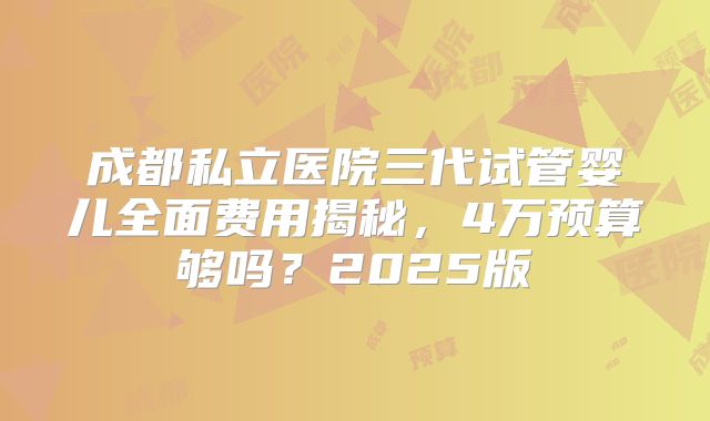 成都私立医院三代试管婴儿全面费用揭秘，4万预算够吗？2025版