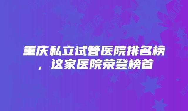 重庆私立试管医院排名榜,这家医院荣登榜首