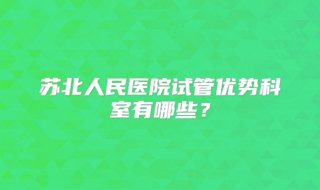 苏北人民医院试管优势科室有哪些？