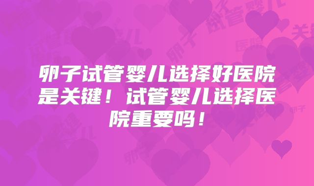 卵子试管婴儿选择好医院是关键!试管婴儿选择医院重要吗!