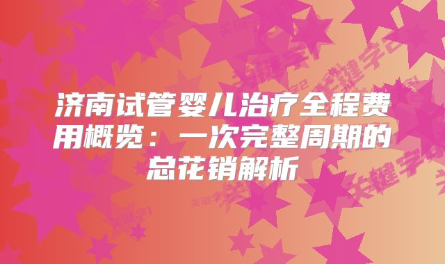 济南试管婴儿治疗全程费用概览：一次完整周期的总花销解析