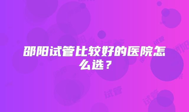 邵阳试管比较好的医院怎么选？