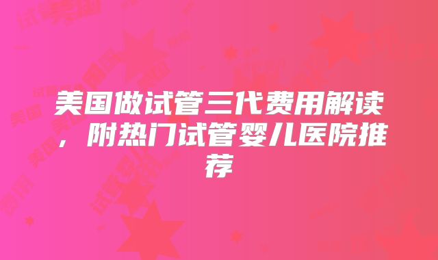 美国做试管三代费用解读，附热门试管婴儿医院推荐