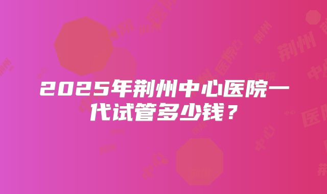 2025年荆州中心医院一代试管多少钱？