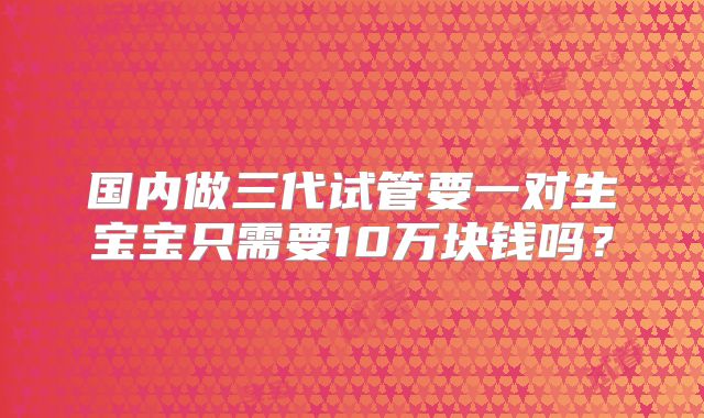 国内做三代试管要一对生宝宝只需要10万块钱吗？