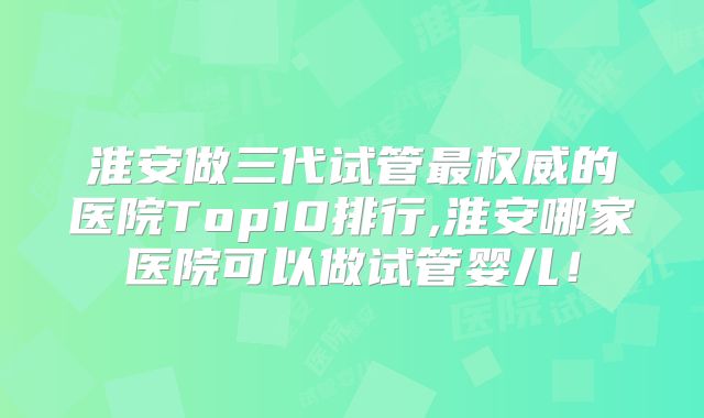 淮安做三代试管最权威的医院Top10排行,淮安哪家医院可以做试管婴儿！