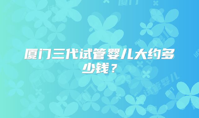 厦门三代试管婴儿大约多少钱?