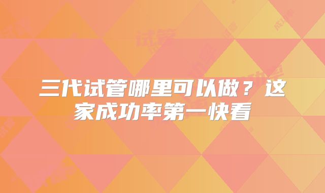 三代试管哪里可以做？这家成功率第一快看
