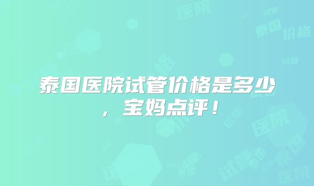 泰国医院试管价格是多少，宝妈点评！
