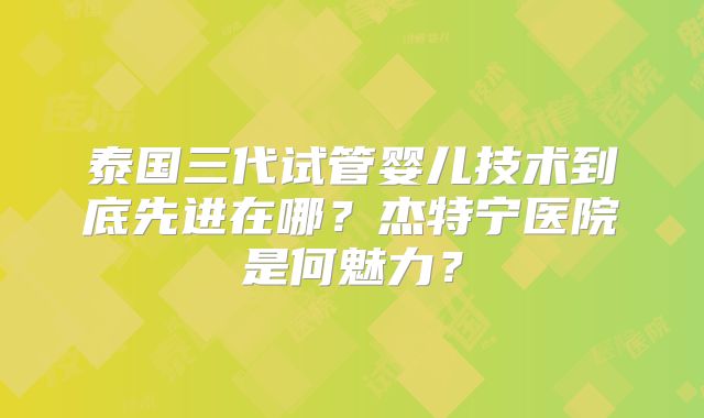 泰国三代试管婴儿技术到底先进在哪？杰特宁医院是何魅力？