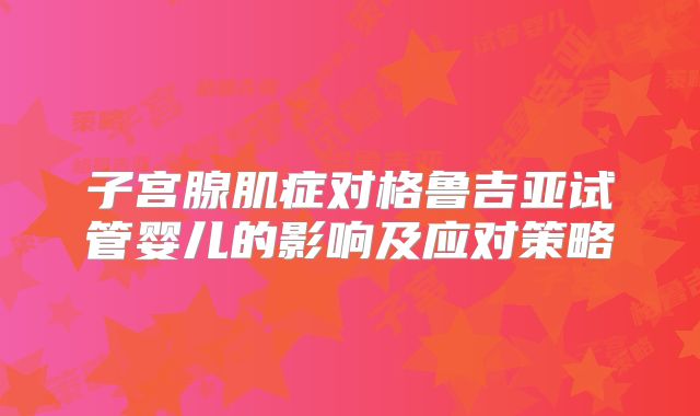 子宫腺肌症对格鲁吉亚试管婴儿的影响及应对策略