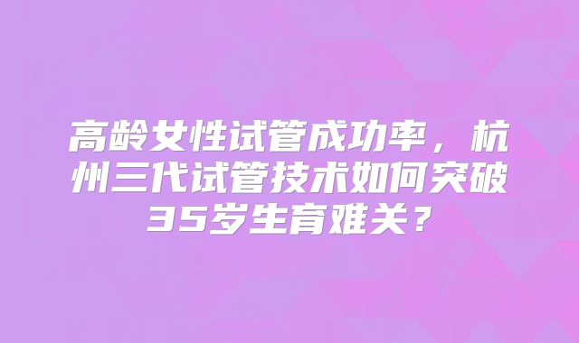 高龄女性试管成功率，杭州三代试管技术如何突破35岁生育难关？
