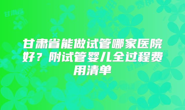 甘肃省能做试管哪家医院好？附试管婴儿全过程费用清单