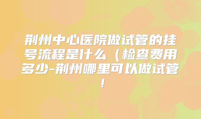荆州中心医院做试管的挂号流程是什么（检查费用多少-荆州哪里可以做试管！