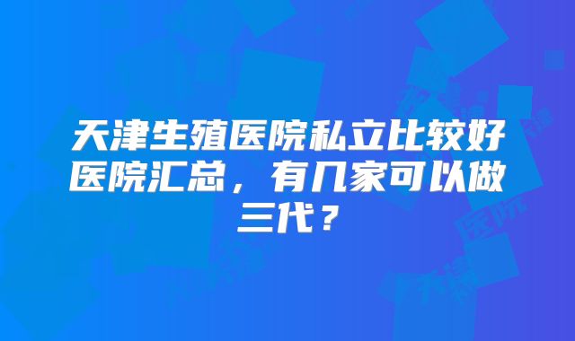 天津生殖医院私立比较好医院汇总,有几家可以做三代?