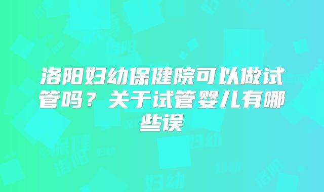 洛阳妇幼保健院可以做试管吗？关于试管婴儿有哪些误