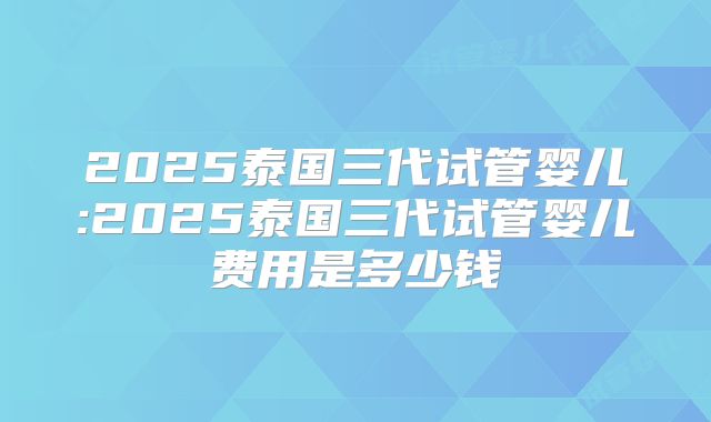 2025泰国三代试管婴儿:2025泰国三代试管婴儿费用是多少钱