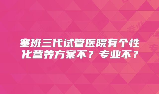 塞班三代试管医院有个性化营养方案不？专业不？