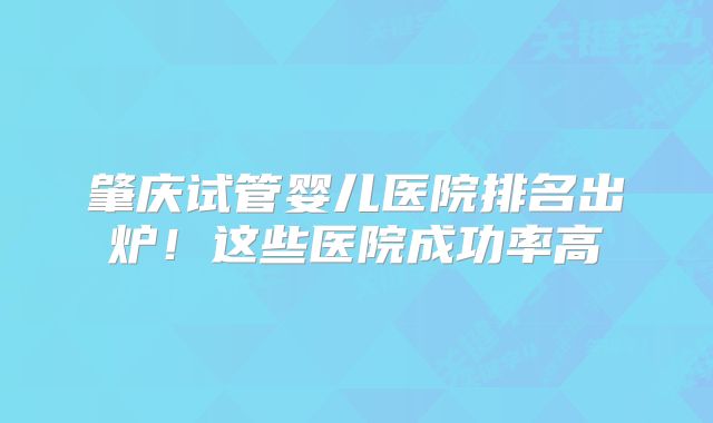 肇庆试管婴儿医院排名出炉！这些医院成功率高