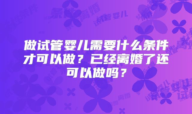 做试管婴儿需要什么条件才可以做?已经离婚了还可以做吗?