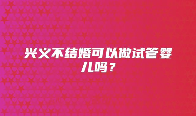 兴义不结婚可以做试管婴儿吗？