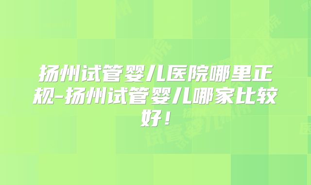 扬州试管婴儿医院哪里正规-扬州试管婴儿哪家比较好！