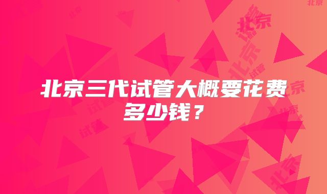 北京三代试管大概要花费多少钱？