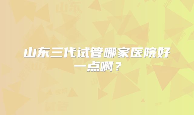 山东三代试管哪家医院好一点啊？