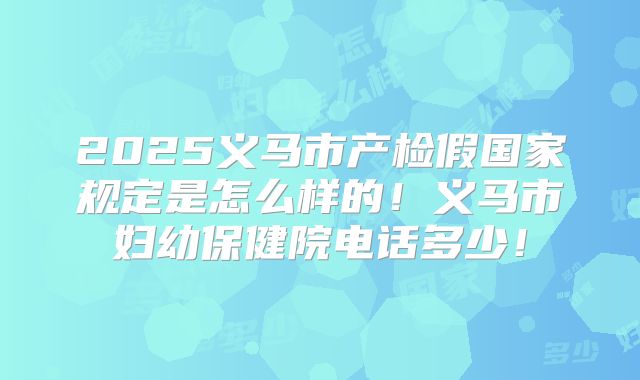 2025义马市产检假国家规定是怎么样的！义马市妇幼保健院电话多少！